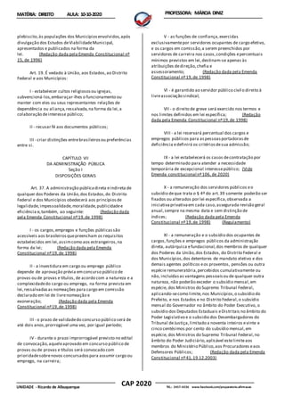 CAP 2020
UNIDADE - Ricardo de Albuquerque TEL.: 2457-4236 www.facebook.com/preparatorio.afirmacao
MATÉRIA: DIREITO AULA: 10-10-2020 PROFESSORA: MÁRCIA DINIZ
plebiscito,às populações dos Municípiosenvolvidos,após
divulgação dos Estudos deViabilidadeMunicipal,
apresentados e publicados na forma da
lei. (Redação dada pela Emenda Constitucional nº
15, de 1996)
Art. 19. É vedado à União, aos Estados,ao Distrito
Federal e aos Municípios:
I - estabelecer cultos religiososou igrejas,
subvencioná-los,embaraçar-lhes o funcionamento ou
manter com eles ou seus representantes relações de
dependência ou aliança,ressalvada,na forma da lei,a
colaboração deinteresse público;
II - recusar fé aos documentos públicos;
III - criar distinções entrebrasileirosou preferências
entre si.
CAPÍTULO VII
DA ADMINISTRAÇÃO PÚBLICA
Seção I
DISPOSIÇÕES GERAIS
Art. 37. A administração públicadireta eindireta de
qualquer dos Poderes da União,dos Estados,do Distrito
Federal e dos Municípios obedecerá aos princípiosde
legalidade,impessoalidade,moralidade,publicidadee
eficiência e,também, ao seguinte: (Redação dada
pela Emenda Constitucional nº19,de 1998)
I - os cargos,empregos e funções públicassão
acessíveis aos brasileirosquepreencham os requisitos
estabelecidos em lei,assimcomo aos estrangeiros,na
forma da lei; (Redação dada pela Emenda
Constitucional nº19,de 1998)
II - a investidura em cargo ou emprego público
depende de aprovação prévia emconcurso público de
provas ou de provas e títulos, de acordo com a natureza e a
complexidadedo cargo ou emprego, na forma prevista em
lei,ressalvadasas nomeações para cargo em comissão
declarado em lei de livrenomeação e
exoneração; (Redação dada pela Emenda
Constitucional nº19,de 1998)
III - o prazo de validadedo concurso público será de
até dois anos,prorrogável uma vez, por igual período;
IV - durante o prazo improrrogável previsto no edital
de convocação,aqueleaprovado em concurso público de
provas ou de provas e títulos será convocado com
prioridadesobrenovos concursadospara assumir cargo ou
emprego, na carreira;
V - as funções de confiança,exercidas
exclusivamentepor servidores ocupantes de cargo efetivo,
e os cargos em comissão,a serem preenchidos por
servidores de carreira nos casos,condições epercentuais
mínimos previstos em lei,destinam-se apenas às
atribuições dedireção,chefia e
assessoramento; (Redação dada pela Emenda
Constitucional nº19,de 1998)
VI - é garantido ao servidor público civil o direito à
livreassociação sindical;
VII - o direito de greve será exercido nos termos e
nos limites definidos em lei específica; (Redação
dada pela Emenda Constitucional nº19,de 1998)
VIII - a lei reservará percentual dos cargos e
empregos públicos para aspessoasportadorasde
deficiência edefinirá os critériosdesua admissão;
IX - a lei estabelecerá os casos decontratação por
tempo determinado para atender a necessidade
temporária de excepcional interessepúblico; (Vide
Emenda constitucional nº106, de 2020)
X - a remuneração dos servidores públicos eo
subsídio deque trata o § 4º do art.39 somente poderão ser
fixados ou alterados por lei específica,observada a
iniciativaprivativaem cada caso,assegurada revisão geral
anual,sempre na mesma data e sem distinção de
índices; (Redação dada pela Emenda
Constitucional nº19,de 1998) (Regulamento)
XI - a remuneração e o subsídio dos ocupantes de
cargos,funções e empregos públicos da administração
direta, autárquica efundacional,dos membros de qualquer
dos Poderes da União,dos Estados, do Distrito Federal e
dos Municípios,dos detentores de mandato eletivo e dos
demais agentes políticos eos proventos, pensões ou outra
espécie remuneratória,percebidos cumulativamente ou
não, incluídasas vantagens pessoaisou de qualquer outra
natureza, não poderão exceder o subsídio mensal,em
espécie, dos Ministros do Supremo Tribunal Federal,
aplicando-secomo limite,nos Municípios,o subsídio do
Prefeito, e nos Estados e no Distrito Federal,o subsídio
mensal do Governador no âmbito do Poder Executivo, o
subsídio dos Deputados Estaduais eDistritais no âmbito do
Poder Legislativo e o subsidio dos Desembargadores do
Tribunal deJustiça,limitado a noventa inteiros evinte e
cinco centésimos por cento do subsídio mensal,em
espécie, dos Ministros do Supremo Tribunal Federal,no
âmbito do Poder Judiciário,aplicável estelimiteaos
membros do Ministério Público,aos Procuradores eaos
Defensores Públicos; (Redação dada pela Emenda
Constitucional nº41,19.12.2003)
 