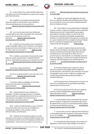 CAP 2020
UNIDADE - Ricardo de Albuquerque TEL.: 2457-4236 www.facebook.com/preparatorio.afirmacao
MATÉRIA: DIREITO AULA: 10-10-2020 PROFESSORA: MÁRCIA DINIZ
XII - os vencimentos dos cargos do Poder Legislativo
e do Poder Judiciário não poderão ser superiores aos pagos
pelo Poder Executivo;
XIII - é vedada a vinculação ou equiparação de
quaisquer espécies remuneratórias para o efeito de
remuneração de pessoal do serviço público;
(Redação dada pela Emenda Constitucional nº19,
de 1998)
XIV - os acréscimos pecuniáriospercebidos por
servidor público não serão computados nem acumulados
para fins deconcessão de acréscimos
ulteriores; (Redação dada pela Emenda
Constitucional nº19,de 1998)
XV - o subsídio eos vencimentos dos ocupantes de
cargos e empregos públicos são irredutíveis,ressalvado o
disposto nos incisos XI eXIVdeste artigo e nos arts.39, §
4º, 150,II,153, III,e 153, § 2º, I; (Redação dada
pela Emenda Constitucional nº 19,de 1998)
XVI - é vedada a acumulação remunerada decargos
públicos,exceto, quando houver compatibilidadede
horários,observado em qualquer caso o disposto no inciso
XI: (Redação dada pela Emenda Constitucional nº
19, de 1998)
a) a de dois cargos deprofessor; (Redação
dada pela Emenda Constitucional nº19,de 1998)
b) a de um cargo de professor com outro técnico ou
científico; (Redação dada pela Emenda
Constitucional nº19,de 1998)
c) a de dois cargos ou empregos privativosde
profissionaisdesaúde,com profissões
regulamentadas; (Redação dada pela Emenda
Constitucional nº34,de 2001)
XVII - a proibição deacumular estende-se a
empregos e funções e abrangeautarquias,fundações,
empresas públicas,sociedades deeconomia mista,suas
subsidiárias,esociedades controladas,direta ou
indiretamente, pelo poder público; (Redação dada
pela Emenda Constitucional nº19,de 1998)
XVIII - a administração fazendáriaeseus servidores
fiscais terão,dentro de suas áreas decompetência e
jurisdição,precedência sobreos demais setores
administrativos,na forma da lei;
XIX – somente por lei específica poderá ser criada
autarquia eautorizada a instituição deempresa pública,de
sociedadede economia mista e de fundação,cabendo à lei
complementar, neste último caso,definir as áreas desua
atuação; (Redação dada pela Emenda Constitucional
nº 19, de 1998)
XX - depende de autorização legislativa,emcada
caso,a criação desubsidiáriasdasentidades mencionadas
no inciso anterior,assimcomo a participação dequalquer
delas em empresa privada;
XXI - ressalvadosos casosespecificados na legislação,
as obras,serviços,compras ealienaçõesserão contratados
mediante processo de licitação públicaqueassegure
igualdadede condições a todos os concorrentes, com
cláusulasqueestabeleçamobrigações de pagamento,
mantidas as condições efetivas da proposta,nos termos da
lei,o qual somente permitirá as exigências dequalificação
técnica e econômica indispensáveisà garantiado
cumprimento das obrigações. (Regulamento)
XXII - as administrações tributáriasda União,dos
Estados,do Distrito Federal e dos Municípios,atividades
essenciaisao funcionamento do Estado, exercidas por
servidores de carreirasespecíficas,terão recursos
prioritáriospara a realização desuas atividades eatuarão
de forma integrada, inclusivecomo compartilhamento de
cadastros ede informações fiscais,na forma da lei ou
convênio. (Incluído pela Emenda Constitucional nº
42, de 19.12.2003)
§ 1º A publicidadedos atos,programas,obras,
serviços ecampanhas dos órgãos públicosdeverá ter
caráter educativo,informativo ou de orientação social,dela
não podendo constar nomes, símbolos ou imagens que
caracterizempromoção pessoal deautoridades ou
servidores públicos.
§ 2º A não observância do disposto nos incisosII eIII
implicaráa nulidadedo ato e a punição da autoridade
responsável,nos termos da lei.
§ 3º A lei disciplinaráas formas departicipação do
usuário na administração públicadireta eindireta,
regulando especialmente: (Redação dada pela
Emenda Constitucional nº19,de 1998)
I - as reclamações relativasà prestação dos serviços
públicos emgeral, asseguradasa manutenção de serviços
de atendimento ao usuário e a avaliação periódica,externa
e interna,da qualidadedos serviços; (Incluído pela
Emenda Constitucional nº19,de 1998)
II - o acesso dos usuáriosa registros administrativose
a informações sobreatos de governo, observado o disposto
no art. 5º, X e XXXIII; (Incluído pela Emenda
Constitucional nº19,de 1998)
III - a disciplinada representação contra o exercício
negligente ou abusivo de cargo,emprego ou função na
 
