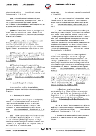 CAP 2020
UNIDADE - Ricardo de Albuquerque TEL.: 2457-4236 www.facebook.com/preparatorio.afirmacao
MATÉRIA: DIREITO AULA: 10-10-2020 PROFESSORA: MÁRCIA DINIZ
administração pública. (Incluído pela Emenda
Constitucional nº19,de 1998)
§ 4º - Os atos de improbidadeadministrativa
importarão a suspensão dos direitos políticos,a perda da
função pública,a indisponibilidadedos bens e o
ressarcimento ao erário,na forma e gradação previstas em
lei,sem prejuízo da ação penal cabível.
§ 5º A lei estabelecerá os prazos de prescrição para
ilícitos praticados por qualquer agente, servidor ou não,
que causemprejuízos ao erário,ressalvadasasrespectivas
ações de ressarcimento.
§ 6º As pessoas jurídicasdedireito público eas de
direito privado prestadoras deserviços públicos
responderão pelos danos que seus agentes, nessa
qualidade,causarema terceiros,assegurado o direito de
regresso contra o responsável nos casosdedolo ou culpa.
§ 7º A lei disporá sobreos requisitos eas restrições
ao ocupante de cargo ou emprego da administração direta
e indireta que possibiliteo acesso a informações
privilegiadas. (Incluído pela Emenda Constitucional
nº 19, de 1998)
§ 8º A autonomia gerencial,orçamentária e
financeira dos órgãos eentidades da administração direta e
indireta poderá ser ampliada mediantecontrato,a ser
firmado entre seus administradores eo poder público,que
tenha por objeto a fixação demetas de desempenho para o
órgão ou entidade, cabendo à lei dispor
sobre: (Incluído pela Emenda Constitucional nº19,
de 1998)
I - o prazo de duração do contrato;
II - os controles e critérios deavaliação de
desempenho, direitos,obrigações eresponsabilidadedos
dirigentes;
III - a remuneração do pessoal."
§ 9º O disposto no inciso XI aplica-seàs empresas
públicaseàs sociedades deeconomia mista,e suas
subsidiárias,quereceberem recursos da União,dos
Estados,do Distrito Federal ou dos Municípios para
pagamento de despesas de pessoal ou de custeio em
geral. (Incluído pela Emenda Constitucional nº19,de
1998)
§ 10. É vedada a percepção simultânea deproventos
de aposentadoria decorrentes do art. 40 ou dos arts. 42 e
142 com a remuneração de cargo, emprego ou função
pública,ressalvadosos cargos acumuláveisna forma desta
Constituição,os cargos eletivos eos cargos em comissão
declarados emlei de livrenomeação e
exoneração. (Incluído pela Emenda Constitucional
nº 20, de 1998)
§ 11. Não serão computadas,para efeito dos limites
remuneratórios de que trata o inciso XI do caputdeste
artigo,as parcelas decaráter indenizatório previstasem
lei. (Incluído pela Emenda Constitucional nº47,de
2005)
§ 12. Para os fins do disposto no inciso XI do caput
deste artigo,fica facultado aos Estados eao Distrito Federal
fixar,em seu âmbito, mediante emenda às respectivas
Constituições e Lei Orgânica,como limiteúnico,o subsídio
mensal dos Desembargadores do respectivo Tribunal de
Justiça,limitado a noventa inteiros e vinte e cinco
centésimos por cento do subsídio mensal dos Ministrosdo
Supremo Tribunal Federal, não se aplicando o disposto
neste parágrafo aos subsídiosdos Deputados Estaduais e
Distritaisedos Vereadores. (Incluído pela Emenda
Constitucional nº47,de 2005)
§ 13. O servidor público titular decargo efetivo
poderá ser readaptado para exercício de cargo cujas
atribuições eresponsabilidadessejamcompatíveis coma
limitação quetenha sofrido em sua capacidadefísica ou
mental, enquanto permanecer nesta condição,desde que
possua a habilitação eo nível de escolaridadeexigidos para
o cargo de destino, mantida a remuneração do cargo de
origem. (Incluído pela Emenda Constitucional nº103,
de 2019)
§ 14. A aposentadoria concedida coma utilização de
tempo de contribuição decorrente de cargo,emprego ou
função pública,inclusivedo Regime Geral de Previdência
Social,acarretará o rompimento do vínculo que gerou o
referido tempo de contribuição. (Incluído pela
Emenda Constitucional nº103,de 2019)
§ 15. É vedada a complementação de
aposentadorias deservidores públicosede pensões por
morte a seus dependentes que não seja decorrente do
disposto nos §§ 14 a 16 do art. 40 ou que não seja prevista
em lei que extinga regime próprio de previdência
social. (Incluído pela Emenda Constitucional nº103,
de 2019)
Art. 38. Ao servidor público da administração direta,
autárquica efundacional,no exercício de mandato eletivo,
aplicam-seas seguintes disposições: (Redação dada
pela Emenda Constitucional nº19,de 1998)
I - tratando-se de mandato eletivo federal, estadual
ou distrital,ficaráafastado deseu cargo,emprego ou
função;
 