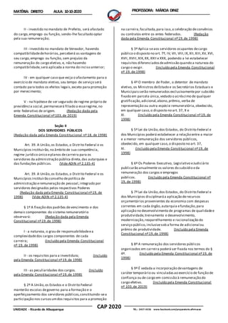 CAP 2020
UNIDADE - Ricardo de Albuquerque TEL.: 2457-4236 www.facebook.com/preparatorio.afirmacao
MATÉRIA: DIREITO AULA: 10-10-2020 PROFESSORA: MÁRCIA DINIZ
II - investido no mandato de Prefeito, será afastado
do cargo,emprego ou função, sendo-lhe facultado optar
pela sua remuneração;
III - investido no mandato de Vereador, havendo
compatibilidadedehorários,perceberá as vantagens de
seu cargo,emprego ou função, sem prejuízo da
remuneração do cargo eletivo, e, não havendo
compatibilidade,será aplicada a norma do inciso anterior;
IV - em qualquer caso que exija o afastamento para o
exercício de mandato eletivo, seu tempo de serviço será
contado para todos os efeitos legais,exceto para promoção
por merecimento;
V - na hipótese de ser segurado de regime próprio de
previdência social,permanecerá filiado a esseregime, no
ente federativo de origem. (Redação dada pela
Emenda Constitucional nº103,de 2019)
Seção II
DOS SERVIDORES PÚBLICOS
(Redação dada pela Emenda Constitucional nº 18, de 1998)
Art. 39. A União,os Estados,o Distrito Federal e os
Municípios instituirão,no âmbito de sua competência,
regime jurídico único eplanos decarreira para os
servidores da administração pública direta,das autarquias e
das fundações públicas. (Vide ADIN nº 2.135-4)
Art. 39. A União,os Estados,o Distrito Federal e os
Municípios instituirão conselho depolítica de
administração eremuneração de pessoal,integrado por
servidores designados pelos respectivos Poderes
(Redação dada pela Emenda Constitucional nº19, de
1998) (Vide ADIN nº 2.135-4)
§ 1º A fixação dos padrões devencimento e dos
demais componentes do sistema remuneratório
observará: (Redação dada pela Emenda
Constitucional nº19,de 1998)
I - a natureza, o grau de responsabilidadeea
complexidadedos cargos componentes de cada
carreira; (Incluído pela Emenda Constitucional
nº 19, de 1998)
II - os requisitos para a investidura; (Incluído
pela Emenda Constitucional nº19,de 1998)
III - as peculiaridades dos cargos. (Incluído
pela Emenda Constitucional nº19,de 1998)
§ 2º A União,os Estados e o Distrito Federal
manterão escolas degoverno para a formação e o
aperfeiçoamento dos servidores públicos,constituindo-sea
participação nos cursosumdos requisitos para a promoção
na carreira,facultada,para isso,a celebração deconvênios
ou contratos entre os entes federados. (Redação
dada pela Emenda Constitucional nº19,de 1998)
§ 3º Aplica-seaos servidores ocupantes decargo
público o disposto no art. 7º, IV, VII, VIII,IX,XII,XIII,XV, XVI,
XVII, XVIII,XIX,XX, XXII e XXX, podendo a lei estabelecer
requisitos diferenciadosdeadmissão quando a natureza do
cargo o exigir. (Incluído pela Emenda Constitucional
nº 19, de 1998)
§ 4º O membro de Poder, o detentor de mandato
eletivo, os Ministros deEstado e os Secretários Estaduais e
Municipaisserão remunerados exclusivamentepor subsídio
fixado em parcela única,vedado o acréscimo de qualquer
gratificação,adicional,abono,prêmio, verba de
representação ou outra espécie remuneratória,obedecido,
em qualquer caso,o disposto no art. 37, X e
XI. (Incluído pela Emenda Constitucional nº19, de
1998)
§ 5º Lei da União,dos Estados, do Distrito Federal e
dos Municípios poderá estabelecer a relação entre a maior
e a menor remuneração dos servidores públicos,
obedecido, em qualquer caso,o disposto no art. 37,
XI. (Incluído pela Emenda Constitucional nº19, de
1998)
§ 6º Os Poderes Executivo, Legislativo eJudiciário
publicarão anualmente os valores do subsídio eda
remuneração dos cargos e empregos
públicos. (Incluído pela Emenda Constitucional nº
19, de 1998)
§ 7º Lei da União,dos Estados, do Distrito Federal e
dos Municípios disciplinaráa aplicação derecursos
orçamentários provenientes da economia com despesas
correntes em cada órgão,autarquia efundação,para
aplicação no desenvolvimento de programas de qualidadee
produtividade,treinamento e desenvolvimento,
modernização,reaparelhamento e racionalização do
serviço público,inclusivesob a forma de adicional ou
prêmio de produtividade. (Incluído pela Emenda
Constitucional nº19,de 1998)
§ 8º A remuneração dos servidores públicos
organizados em carreira poderá ser fixada nos termos do §
4º. (Incluído pela Emenda Constitucional nº19, de
1998)
§ 9º É vedada a incorporação devantagens de
caráter temporário ou vinculadasao exercício de função de
confiança ou de cargo em comissão à remuneração do
cargo efetivo. (Incluído pela Emenda Constitucional
nº 103,de 2019)
 