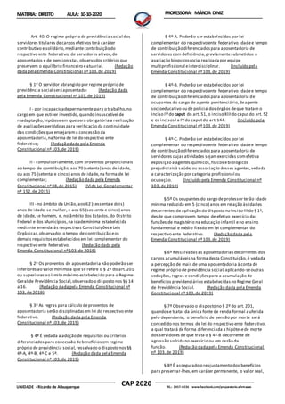 CAP 2020
UNIDADE - Ricardo de Albuquerque TEL.: 2457-4236 www.facebook.com/preparatorio.afirmacao
MATÉRIA: DIREITO AULA: 10-10-2020 PROFESSORA: MÁRCIA DINIZ
Art. 40. O regime próprio de previdência social dos
servidores titulares decargos efetivos terá caráter
contributivo e solidário,mediantecontribuição do
respectivo ente federativo, de servidores ativos,de
aposentados e de pensionistas,observados critériosque
preservem o equilíbrio financeiro eatuarial. (Redação
dada pela Emenda Constitucional nº103,de 2019)
§ 1º O servidor abrangido por regime próprio de
previdência social seráaposentado: (Redação dada
pela Emenda Constitucional nº103,de 2019)
I - por incapacidadepermanente para o trabalho,no
cargo em que estiver investido,quando insuscetível de
readaptação, hipóteseem que será obrigatória a realização
de avaliações periódicaspara verificação da continuidade
das condições que ensejarama concessão da
aposentadoria,na forma de lei do respectivo ente
federativo; (Redação dada pela Emenda
Constitucional nº103,de 2019)
II - compulsoriamente,com proventos proporcionais
ao tempo de contribuição,aos 70 (setenta) anos de idade,
ou aos 75 (setenta e cinco) anos de idade,na forma de lei
complementar; (Redação dada pela Emenda
Constitucional nº88,de 2015) (Vide Lei Complementar
nº 152,de 2015)
III - no âmbito da União, aos 62 (sessenta e dois)
anos de idade, se mulher, e aos 65 (sessenta e cinco) anos
de idade,se homem, e, no âmbito dos Estados,do Distrito
Federal e dos Municípios,na idademínima estabelecida
mediante emenda às respectivas Constituições eLeis
Orgânicas,observados o tempo de contribuição eos
demais requisitos estabelecidosem lei complementar do
respectivo ente federativo. (Redação dada pela
Emenda Constitucional nº103,de 2019)
§ 2º Os proventos de aposentadoria não poderão ser
inferiores ao valor mínimo a que se refere o § 2º do art. 201
ou superiores ao limitemáximo estabelecido para o Regime
Geral de Previdência Social,observado o disposto nos §§ 14
a 16. (Redação dada pela Emenda Constitucional nº
103, de 2019)
§ 3º As regras para cálculo deproventos de
aposentadoria serão disciplinadasem lei do respectivo ente
federativo. (Redação dada pela Emenda
Constitucional nº103,de 2019)
§ 4º É vedada a adoção de requisitos ou critérios
diferenciados para concessão debenefícios em regime
próprio de previdência social,ressalvado o disposto nos §§
4º-A, 4º-B, 4º-C e 5º. (Redação dada pela Emenda
Constitucional nº103,de 2019)
§ 4º-A. Poderão ser estabelecidos por lei
complementar do respectivo ente federativo idadee tempo
de contribuição diferenciadospara aposentadoria de
servidores com deficiência,previamentesubmetidos a
avaliação biopsicossocial realizadapor equipe
multiprofissional einterdisciplinar. (Incluído pela
Emenda Constitucional nº103,de 2019)
§ 4º-B. Poderão ser estabelecidos por lei
complementar do respectivo ente federativo idadee tempo
de contribuição diferenciadospara aposentadoria de
ocupantes do cargo de agente penitenciário,deagente
socioeducativo ou de policial dos órgãos deque tratam o
inciso IVdo caput do art. 51, o inciso XIIIdo caputdo art. 52
e os incisosI a IVdo caputdo art.144. (Incluído pela
Emenda Constitucional nº103,de 2019)
§ 4º-C. Poderão ser estabelecidos por lei
complementar do respectivo ente federativo idadee tempo
de contribuição diferenciados para aposentadoria de
servidores cujas atividades sejamexercidas comefetiva
exposição a agentes químicos,físicos ebiológicos
prejudiciaisà saúde,ou associação desses agentes,vedada
a caracterização por categoria profissional ou
ocupação. (Incluído pela Emenda Constitucional nº
103, de 2019)
§ 5º Os ocupantes do cargo de professor terão idade
mínima reduzida em 5 (cinco) anos em relação às idades
decorrentes da aplicação do disposto no inciso IIIdo § 1º,
desde que comprovem tempo de efetivo exercício das
funções de magistério na educação infantil eno ensino
fundamental e médio fixado em lei complementar do
respectivo ente federativo. (Redação dada pela
Emenda Constitucional nº103,de 2019)
§ 6º Ressalvadasas aposentadoriasdecorrentes dos
cargos acumuláveisna forma desta Constituição,é vedada
a percepção de mais de uma aposentadoria à conta de
regime próprio de previdência social,aplicando-seoutras
vedações, regras e condições para a acumulação de
benefícios previdenciários estabelecidasno Regime Geral
de Previdência Social. (Redação dada pela Emenda
Constitucional nº103,de 2019)
§ 7º Observado o disposto no § 2º do art. 201,
quando se tratar da única fonte de renda formal auferida
pelo dependente, o benefício de pensão por morte será
concedido nos termos de lei do respectivo ente federativo,
a qual tratará de forma diferenciada a hipótesede morte
dos servidores de que trata o § 4º-B decorrente de
agressão sofridano exercício ou em razão da
função. (Redação dada pela Emenda Constitucional
nº 103,de 2019)
§ 8º É assegurado o reajustamento dos benefícios
para preservar-lhes,em caráter permanente, o valor real,
 