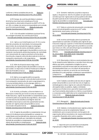 CAP 2020
UNIDADE - Ricardo de Albuquerque TEL.: 2457-4236 www.facebook.com/preparatorio.afirmacao
MATÉRIA: DIREITO AULA: 10-10-2020 PROFESSORA: MÁRCIA DINIZ
conforme critérios estabelecidosem lei. (Redação
dada pela Emenda Constitucional nº41,19.12.2003)
§ 9º O tempo de contribuição federal,estadual,
distrital ou municipal será contado para fins de
aposentadoria,observado o disposto nos §§ 9º e 9º-A do
art. 201, e o tempo de serviço correspondente será contado
para fins dedisponibilidade. (Redação dada pela
Emenda Constitucional nº103,de 2019)
§ 10 - A lei não poderá estabelecer qualquer forma
de contagem de tempo de contribuição fictício.
(Incluído pela Emenda Constitucional nº20, de 15/12/98)
§ 11 - Aplica-seo limitefixado no art.37, XI, à soma
total dos proventos de inatividade,inclusivequando
decorrentes da acumulação decargos ou empregos
públicos,bem como de outras atividades sujeitasa
contribuição parao regime geral de previdência social,eao
montante resultanteda adição deproventos de inatividade
com remuneração de cargo acumulável na forma desta
Constituição,cargo em comissão declarado em lei de livre
nomeação e exoneração, e de cargo eletivo. (Incluído
pela Emenda Constitucional nº20,de 15/12/98)
§ 12. Além do disposto neste artigo,serão
observados,em regime próprio de previdência social,no
que couber, os requisitos ecritérios fixadospara o Regime
Geral de Previdência Social. (Redação dada pela
Emenda Constitucional nº103,de 2019)
§ 13. Aplica-seao agente público ocupante,
exclusivamente, de cargo em comissão declarado emlei de
livrenomeação e exoneração,de outro cargo temporário,
inclusivemandato eletivo, ou de emprego público,o
Regime Geral de Previdência Social. (Redação dada
pela Emenda Constitucional nº103,de 2019)
§ 14. A União, os Estados,o Distrito Federal e os
Municípios instituirão,por lei deiniciativa do respectivo
Poder Executivo, regime de previdência complementar para
servidores públicosocupantes decargo efetivo, observado
o limitemáximo dos benefícios do Regime Geral de
Previdência Social para o valor das aposentadoriasedas
pensões em regime próprio de previdência social,
ressalvado o disposto no § 16. (Redação dada pela
Emenda Constitucional nº103,de 2019)
§ 15. O regime de previdência complementar de que
trata o § 14 oferecerá plano de benefícios somente na
modalidadecontribuição definida,observaráo disposto no
art. 202 e será efetivado por intermédio de entidade
fechada de previdência complementar ou de entidade
aberta de previdência complementar. (Redação dada
pela Emenda Constitucional nº103,de 2019)
§ 16 - Somente mediante sua prévia e expressa
opção,o disposto nos §§ 14 e 15 poderá ser aplicado ao
servidor que tiver ingressado no serviço público atéa data
da publicação do ato de instituição do correspondente
regime de previdência complementar. (Incluído pela
Emenda Constitucional nº20,de 15/12/98)
§ 17. Todos os valores deremuneração considerados
para o cálculo do benefício previsto no § 3° serão
devidamente atualizados,na forma da
lei. (Incluído pela Emenda Constitucional nº41,
19.12.2003)
§ 18. Incidirá contribuição sobreos proventos de
aposentadorias epensões concedidas pelo regime de que
trata este artigo que superem o limitemáximo estabelecido
para os benefícios do regime geral de previdência social de
que trata o art. 201, com percentual igual ao estabelecido
para os servidores titulares decargos
efetivos. (Incluído pela Emenda Constitucional nº
41, 19.12.2003) (Vide ADIN 3133) (Vide ADIN
3143) (Vide ADIN 3184)
§ 19. Observados critériosa seremestabelecidos em
lei do respectivo ente federativo, o servidor titular decargo
efetivo que tenha completado as exigências para a
aposentadoria voluntáriaeque opte por permanecer em
atividadepoderá fazer jus a um abono de permanência
equivalente, no máximo, ao valor da sua contribuição
previdenciária,atécompletar a idadepara aposentadoria
compulsória. (Redação dada pela Emenda
Constitucional nº103,de 2019)
§ 20. É vedada a existência de mais de um regime
próprio de previdência social ede mais de um órgão ou
entidade gestora desse regime em cada ente federativo,
abrangidos todos os poderes, órgãos e entidades
autárquicasefundacionais,queserão responsáveis pelo
seu financiamento,observados os critérios,os parâmetros
e a natureza jurídica definidosna lei complementar de que
trata o § 22. (Redação dada pela Emenda
Constitucional nº103,de 2019)
§ 21. (Revogado). (Redação dada pela Emenda
Constitucional nº103,de 2019)
§ 22. Vedada a instituição denovos regimes próprios
de previdência social,lei complementar federal
estabelecerá, para os que já existam,normas gerais de
organização,defuncionamento e de responsabilidadeem
sua gestão, dispondo,entre outros aspectos,
sobre: (Incluído pela Emenda Constitucional nº103,
de 2019)
I - requisitos para sua extinção econsequente
migração para o Regime Geral de Previdência
 