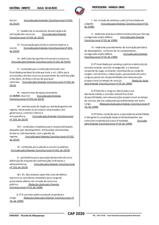 CAP 2020
UNIDADE - Ricardo de Albuquerque TEL.: 2457-4236 www.facebook.com/preparatorio.afirmacao
MATÉRIA: DIREITO AULA: 10-10-2020 PROFESSORA: MÁRCIA DINIZ
Social; (Incluído pela Emenda Constitucional nº103,
de 2019)
II - modelo de arrecadação,deaplicação ede
utilização dos recursos; (Incluído pela Emenda
Constitucional nº103,de 2019)
III - fiscalização pela União econtrole externo e
social; (Incluído pela Emenda Constitucional nº103,
de 2019)
IV - definição de equilíbrio financeiro eatuarial;
(Incluído pela Emenda Constitucional nº103, de 2019)
V - condições para instituição do fundo com
finalidadeprevidenciáriadeque trata o art. 249 e para
vinculação a eledos recursos provenientes de contribuições
e dos bens, direitos e ativos de qualquer
natureza; (Incluído pela Emenda Constitucional nº103,de
2019)
VI - mecanismos de equacionamento
do deficit atuarial; (Incluído pela Emenda
Constitucional nº103,de 2019)
VII - estruturação do órgão ou entidade gestora do
regime, observados os princípios relacionados com
governança,controle interno e
transparência; (Incluído pela Emenda Constitucional
nº 103,de 2019)
VIII - condições e hipóteses para responsabilização
daqueles que desempenhem atribuições relacionadas,
direta ou indiretamente, com a gestão do
regime; (Incluído pela Emenda Constitucional nº103,
de 2019)
IX - condições para adesão a consórcio público;
(Incluído pela Emenda Constitucional nº103,de 2019)
X - parâmetros para apuração da basedecálculo e
definição de alíquota de contribuições ordinárias e
extraordinárias. (Incluído pela Emenda Constitucional
nº 103,de 2019)
Art. 41. São estáveis após três anos de efetivo
exercício os servidores nomeados para cargo de
provimento efetivo em virtude de concurso
público. (Redação dada pela Emenda
Constitucional nº19,de 1998)
§ 1º O servidor público estável só perderá o
cargo: (Redação dada pela Emenda Constitucional nº
19, de 1998)
I - em virtude de sentença judicial transitada em
julgado; (Incluído pela Emenda Constitucional nº19,
de 1998)
II - mediante processo administrativo emque lheseja
assegurada ampla defesa; (Incluído pela Emenda
Constitucional nº19,de 1998)
III - mediante procedimento de avaliação periódica
de desempenho, na forma de lei complementar,
assegurada ampla defesa. (Incluído pela Emenda
Constitucional nº19,de 1998)
§ 2º Invalidada por sentença judicial a demissão do
servidor estável,será ele reintegrado, e o eventual
ocupante da vaga,se estável, reconduzido ao cargo de
origem, sem direito a indenização,aproveitado emoutro
cargo ou posto em disponibilidadecomremuneração
proporcional ao tempo de serviço. (Redação dada
pela Emenda Constitucional nº19,de 1998)
§ 3º Extinto o cargo ou declarada a sua
desnecessidade,o servidor estável ficará em
disponibilidade,comremuneração proporcional ao tempo
de serviço,até seu adequado aproveitamento em outro
cargo. (Redação dada pela Emenda Constitucional nº
19, de 1998)
§ 4º Como condição para a aquisição da estabilidade,
é obrigatória a avaliação especial dedesempenho por
comissão instituída paraessa finalidade. (Incluído
pela Emenda Constitucional nº19,de 1998)
 