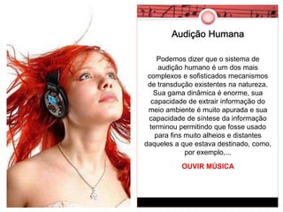 Audição Humana 
Podemos dizer que o sistema de 
audição humano é um dos mais 
complexos e sofisticados mecanismos 
de transdução existentes na natureza. 
Sua gama dinâmica é enorme, sua 
capacidade de extrair informação do 
meio ambiente é muito apurada e sua 
capacidade de síntese da informação 
terminou permitindo que fosse usado 
para fins muito alheios e distantes 
daqueles a que estava destinado, como, 
por exemplo,... 
OUVIR MÚSICA 
 