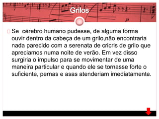 Se cérebro humano pudesse, de alguma forma 
ouvir dentro da cabeça de um grilo,não encontraria 
nada parecido com a serenata de cricris de grilo que 
apreciamos numa noite de verão. Em vez disso 
surgiria o impulso para se movimentar de uma 
maneira particular e quando ele se tornasse forte o 
suficiente, pernas e asas atenderiam imediatamente. 
 