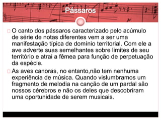 O canto dos pássaros caracterizado pelo acúmulo 
de série de notas diferentes vem a ser uma 
manifestação típica de domínio territorial. Com ele a 
ave adverte suas semelhantes sobre limites de seu 
território e atrai a fêmea para função de perpetuação 
da espécie. 
As aves canoras, no entanto,não tem nenhuma 
experiência de música. Quando vislumbramos um 
fragmento de melodia na canção de um pardal são 
nossos cérebros e não os deles que descobriram 
uma oportunidade de serem musicais. 
 