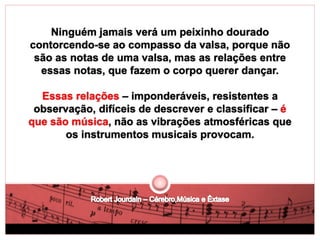 Ninguém jamais verá um peixinho dourado 
contorcendo-se ao compasso da valsa, porque não 
são as notas de uma valsa, mas as relações entre 
essas notas, que fazem o corpo querer dançar. 
Essas relações – imponderáveis, resistentes a 
observação, difíceis de descrever e classificar – é 
que são música, não as vibrações atmosféricas que 
os instrumentos musicais provocam. 
 