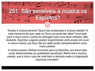 “Aludes à música terrena? Que é ela comparada à música celeste? A 
esta harmonia de que nada na Terra vos pode dar idéia? Uma está 
para a outra como o canto do selvagem para uma doce melodia. Não 
obstante, Espíritos vulgares podem experimentar certo prazer em ouvir 
a vossa música, por lhes não ser dado ainda compreenderem outra 
mais sublime. 
A música possui infinitos encantos para os Espíritos, por terem eles 
muito desenvolvidas as qualidades sensitivas. Refiro-me à música 
celeste, que é tudo o que de mais belo e delicado pode a imaginação 
espiritual conceber.” 
 