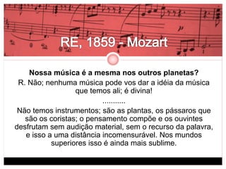 Nossa música é a mesma nos outros planetas? 
R. Não; nenhuma música pode vos dar a idéia da música 
que temos ali; é divina! 
........... 
Não temos instrumentos; são as plantas, os pássaros que 
são os coristas; o pensamento compõe e os ouvintes 
desfrutam sem audição material, sem o recurso da palavra, 
e isso a uma distância incomensurável. Nos mundos 
superiores isso é ainda mais sublime. 
 