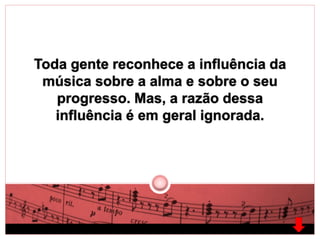 Toda gente reconhece a influência da 
música sobre a alma e sobre o seu 
progresso. Mas, a razão dessa 
influência é em geral ignorada. 
 