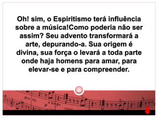 Oh! sim, o Espiritismo terá influência 
sobre a música!Como poderia não ser 
assim? Seu advento transformará a 
arte, depurando-a. Sua origem é 
divina, sua força o levará a toda parte 
onde haja homens para amar, para 
elevar-se e para compreender. 
 