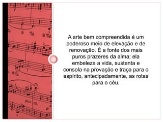 A arte bem compreendida é um 
poderoso meio de elevação e de 
renovação. É a fonte dos mais 
puros prazeres da alma; ela 
embeleza a vida, sustenta e 
consola na provação e traça para o 
espírito, antecipadamente, as rotas 
para o céu. 
 