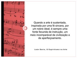 Quando a arte é sustentada, 
inspirada por uma fé sincera, por 
um nobre ideal, é sempre uma 
fonte fecunda de instrução, um 
meio incomparável de civilização e 
de aperfeiçoamento. 
L e ó n De n i s , O E s p i r i t i smo n a Ar t e 
 