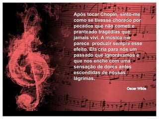 Após tocar Chopin, sinto-me 
como se tivesse chorado por 
pecados que não cometi e 
pranteado tragédias que 
jamais vivi. A música me 
parece produzir sempre esse 
efeito. Ela cria para nós um 
passado que ignorávamos e 
que nos enche com uma 
sensação de dores antes 
escondidas de nossas 
lágrimas. 
 
