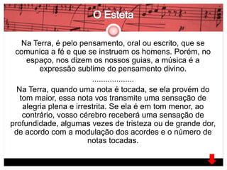 Na Terra, é pelo pensamento, oral ou escrito, que se 
comunica a fé e que se instruem os homens. Porém, no 
espaço, nos dizem os nossos guias, a música é a 
expressão sublime do pensamento divino. 
................... 
Na Terra, quando uma nota é tocada, se ela provém do 
tom maior, essa nota vos transmite uma sensação de 
alegria plena e irrestrita. Se ela é em tom menor, ao 
contrário, vosso cérebro receberá uma sensação de 
profundidade, algumas vezes de tristeza ou de grande dor, 
de acordo com a modulação dos acordes e o número de 
notas tocadas. 
 