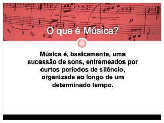 Música é, basicamente, uma 
sucessão de sons, entremeados por 
curtos períodos de silêncio, 
organizada ao longo de um 
determinado tempo. 
 