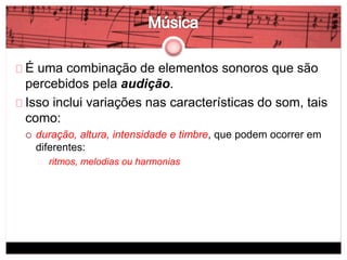 É uma combinação de elementos sonoros que são 
percebidos pela audição. 
Isso inclui variações nas características do som, tais 
como: 
 duração, altura, intensidade e timbre, que podem ocorrer em 
diferentes: 
ritmos, melodias ou harmonias 
 