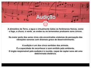 A atmosfera da Terra, a água e virtualmente todos os fenômenos físicos, como 
o fogo, a chuva, o vento, as ondas ou os terremotos produzem sons únicos. 
Na maior parte dos seres vivos são encontrados sistemas de percepção das 
vibrações sonoras com diversos graus de desenvolvimento. 
A audição é um dos cinco sentidos dos animais. 
É a capacidade de reconhecer o som emitido pelo ambiente. 
O órgão responsável pela audição é o ouvido, capaz de captar sons até uma 
determinada distância. 
 