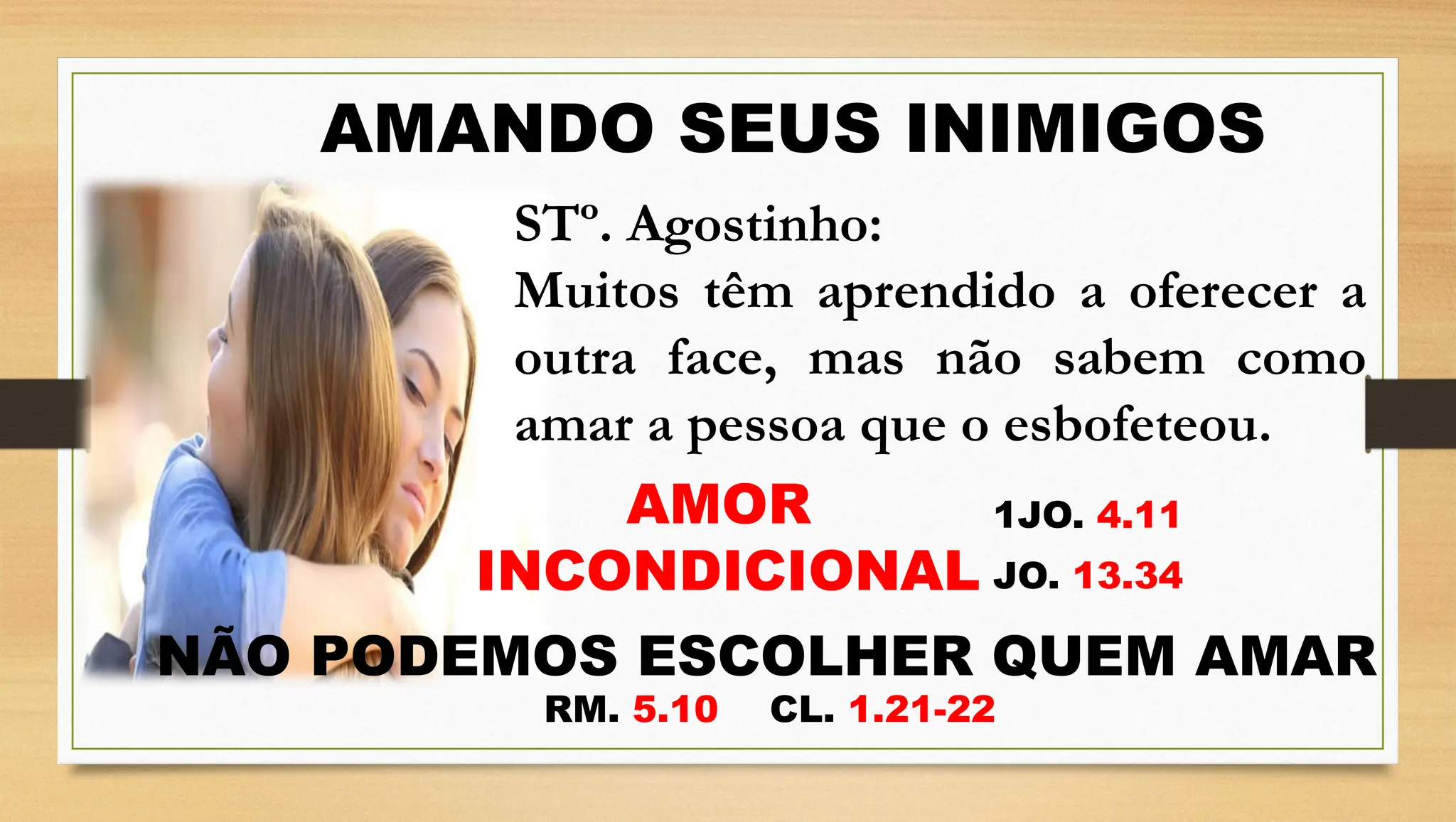 AMANDO SEUS INIMIGOS
STº. Agostinho:
Muitos têm aprendido a oferecer a
outra face, mas não sabem como
amar a pessoa que o esbofeteou.
AMOR
INCONDICIONAL
1JO. 4.11
RM. 5.10 CL. 1.21-22
JO. 13.34
NÃO PODEMOS ESCOLHER QUEM AMAR
 