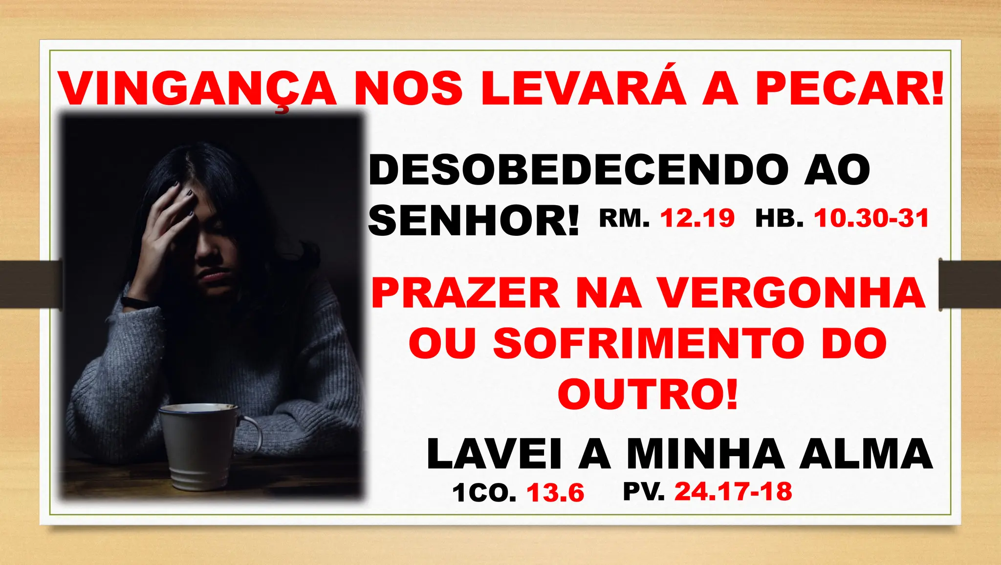 VINGANÇA NOS LEVARÁ A PECAR!
DESOBEDECENDO AO
SENHOR! RM. 12.19 HB. 10.30-31
PRAZER NA VERGONHA
OU SOFRIMENTO DO
OUTRO!
LAVEI A MINHA ALMA
1CO. 13.6 PV. 24.17-18
 