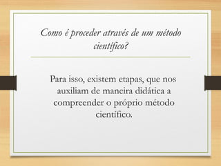 Como é proceder através de um método
científico?
Para isso, existem etapas, que nos
auxiliam de maneira didática a
compreender o próprio método
científico.
 