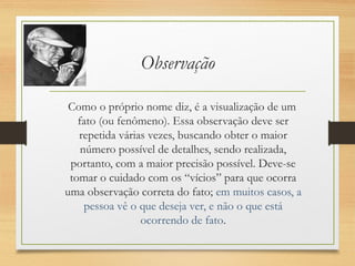 Observação
Como o próprio nome diz, é a visualização de um
fato (ou fenômeno). Essa observação deve ser
repetida várias vezes, buscando obter o maior
número possível de detalhes, sendo realizada,
portanto, com a maior precisão possível. Deve-se
tomar o cuidado com os “vícios” para que ocorra
uma observação correta do fato; em muitos casos, a
pessoa vê o que deseja ver, e não o que está
ocorrendo de fato.
 