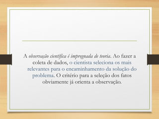 A observação científica é impregnada de teoria. Ao fazer a
coleta de dados, o cientista seleciona os mais
relevantes para o encaminhamento da solução do
problema. O critério para a seleção dos fatos
obviamente já orienta a observação.
 