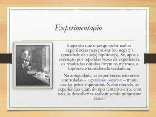 Experimentação
Etapa em que o pesquisador realiza
experiências para provar (ou negar) a
veracidade de sua(s) hipótese(s). Se, após a
execução por repetidas vezes da experiência,
os resultados obtidos forem os mesmos, a
hipótese é considerada verdadeira.
Na antiguidade, as experiências não eram
controladas – experiências empíricas – muito
usadas pelos alquimistas. Nesse modelo, as
experiências eram do tipo tentativa-erro; com
isso, as descobertas acabam sendo puramente
casual.
 