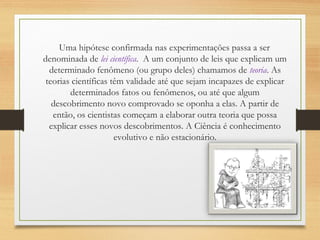 Uma hipótese confirmada nas experimentações passa a ser
denominada de lei científica.  A um conjunto de leis que explicam um
determinado fenômeno (ou grupo deles) chamamos de teoria. As
teorias científicas têm validade até que sejam incapazes de explicar
determinados fatos ou fenômenos, ou até que algum
descobrimento novo comprovado se oponha a elas. A partir de
então, os cientistas começam a elaborar outra teoria que possa
explicar esses novos descobrimentos. A Ciência é conhecimento
evolutivo e não estacionário.
 