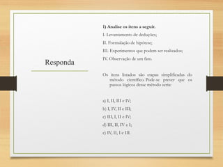 Responda
1) Analise os itens a seguir.
I. Levantamento de deduções;
II. Formulação de hipótese;
III. Experimentos que podem ser realizados;
IV. Observação de um fato.
Os itens listados são etapas simplificadas do
método científico. Pode-se prever que os
passos lógicos desse método seria:
a) I, II, III e IV;
b) I, IV, II e III;
c) III, I, II e IV;
d) III, II, IV e I;
e) IV, II, I e III.
 
