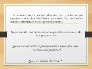 O movimento da ciência descrito por Kneller mostra
justamente o caráter histórico e provisório das conclusões,
sempre enfrentando novos questionamentos.
Nesse sentido, nos deparamos com problemas, assim sendo,
nos perguntamos:
Quais sãos os melhores procedimentos a serem aplicados
mediante um problema?
Qual é o método da ciência?
 