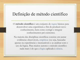 Definição de método científico
O método científico é um conjunto de regras básicas para
desenvolver uma experiência a fim de produzir novo
conhecimento, bem como corrigir e integrar
conhecimentos pré-existentes.
Na maioria das disciplinas científicas consiste em juntar
evidências observáveis, empíricas (ou seja, baseadas
apenas na experiência) e mensuráveis e as analisar com o
uso da lógica. Para muitos autores o método científico
nada mais é do que a lógica aplicada à ciência.
 