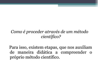 Como é proceder através de um método
              científico?

Para isso, existem etapas, que nos auxiliam
de maneira didática a compreender o
próprio método científico.
 