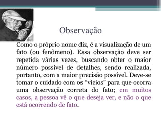 Observação
Como o próprio nome diz, é a visualização de um
fato (ou fenômeno). Essa observação deve ser
repetida várias vezes, buscando obter o maior
número possível de detalhes, sendo realizada,
portanto, com a maior precisão possível. Deve-se
tomar o cuidado com os “vícios” para que ocorra
uma observação correta do fato; em muitos
casos, a pessoa vê o que deseja ver, e não o que
está ocorrendo de fato.
 