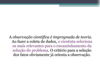 A observação científica é impregnada de teoria.
 Ao fazer a coleta de dados, o cientista seleciona
  os mais relevantes para o encaminhamento da
  solução do problema. O critério para a seleção
  dos fatos obviamente já orienta a observação.
 
