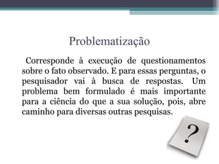 Problematização
 Corresponde à execução de questionamentos
sobre o fato observado. E para essas perguntas, o
pesquisador vai à busca de respostas. Um
problema bem formulado é mais importante
para a ciência do que a sua solução, pois, abre
caminho para diversas outras pesquisas.
 