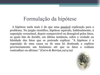 Formulação da hipótese
  A hipótese nada mais é do que uma possível explicação para o
problema. No jargão científico, hipótese equivale, habitualmente, à
suposição verossímel, depois comprovável ou denegável pelos fatos,
os quais hão de decidir, em última instância, sobre a verdade ou
falsidade dos fatos que se pretende explicar. "A hipótese é a
suposição de uma causa ou de uma lei destinada a explicar
provisoriamente um fenômeno até que os fatos a venham
contradizer ou afirmar." (Cervo & Bervian,1974:29)
 