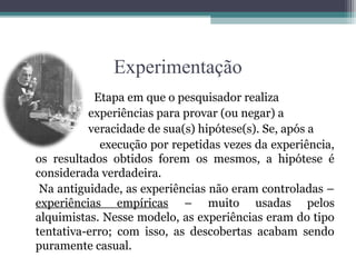 Experimentação
           Etapa em que o pesquisador realiza
          experiências para provar (ou negar) a
          veracidade de sua(s) hipótese(s). Se, após a
             execução por repetidas vezes da experiência,
os resultados obtidos forem os mesmos, a hipótese é
considerada verdadeira.
 Na antiguidade, as experiências não eram controladas –
experiências empíricas – muito usadas pelos
alquimistas. Nesse modelo, as experiências eram do tipo
tentativa-erro; com isso, as descobertas acabam sendo
puramente casual.
 
