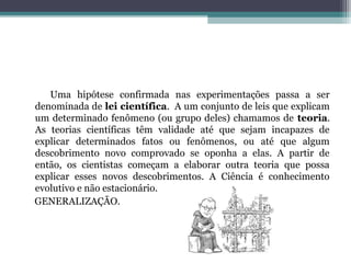Uma hipótese confirmada nas experimentações passa a ser
denominada de lei científica. A um conjunto de leis que explicam
um determinado fenômeno (ou grupo deles) chamamos de teoria.
As teorias científicas têm validade até que sejam incapazes de
explicar determinados fatos ou fenômenos, ou até que algum
descobrimento novo comprovado se oponha a elas. A partir de
então, os cientistas começam a elaborar outra teoria que possa
explicar esses novos descobrimentos. A Ciência é conhecimento
evolutivo e não estacionário.
GENERALIZAÇÃO.
 