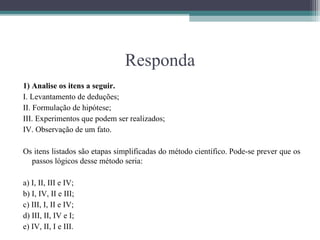 Responda
1) Analise os itens a seguir.
I. Levantamento de deduções;
II. Formulação de hipótese;
III. Experimentos que podem ser realizados;
IV. Observação de um fato.

Os itens listados são etapas simplificadas do método científico. Pode-se prever que os
  passos lógicos desse método seria:

a) I, II, III e IV;
b) I, IV, II e III;
c) III, I, II e IV;
d) III, II, IV e I;
e) IV, II, I e III.
 
