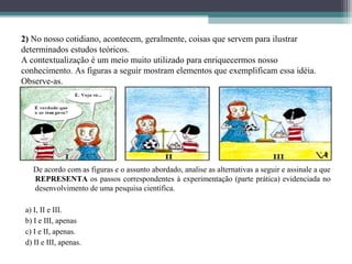 2) No nosso cotidiano, acontecem, geralmente, coisas que servem para ilustrar
determinados estudos teóricos.
A contextualização é um meio muito utilizado para enriquecermos nosso
conhecimento. As figuras a seguir mostram elementos que exemplificam essa idéia.
Observe-as.




   De acordo com as figuras e o assunto abordado, analise as alternativas a seguir e assinale a que
   REPRESENTA os passos correspondentes à experimentação (parte prática) evidenciada no
   desenvolvimento de uma pesquisa científica.

 a) I, II e III.
 b) I e III, apenas
 c) I e II, apenas.
 d) II e III, apenas.
 