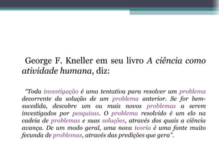 George F. Kneller em seu livro A ciência como
atividade humana, diz:

 “Toda investigação é uma tentativa para resolver um problema
decorrente da solução de um problema anterior. Se for bem-
sucedida, descobre um ou mais novos problemas a serem
investigados por pesquisas. O problema resolvido é um elo na
cadeia de problemas e suas soluções, através dos quais a ciência
avança. De um modo geral, uma nova teoria é uma fonte muito
fecunda de problemas, através das predições que gera”.
 