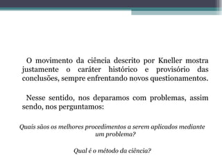 O movimento da ciência descrito por Kneller mostra
justamente o caráter histórico e provisório das
conclusões, sempre enfrentando novos questionamentos.

 Nesse sentido, nos deparamos com problemas, assim
sendo, nos perguntamos:

Quais sãos os melhores procedimentos a serem aplicados mediante
                          um problema?

                  Qual é o método da ciência?
 