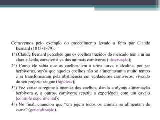 Comecemos pelo exemplo do procedimento levado a feito por Claude
  Bernard (1813-1879):
1°) Claude Bernard percebeu que os coelhos trazidos do mercado têm a urina
  clara e ácida, característica dos animais carnívoros (observação);
2°) Como ele sabia que os coelhos tem a urina turva e alcalina, por ser
  herbívoros, supôs que aqueles coelhos não se alimentavam a muito tempo
  e se transformaram pela abstinência em verdadeiros carnívoros, vivendo
  do seu próprio sangue (hipótese);
3°) Fez variar o regime alimentar dos coelhos, dando a alguns alimentação
  herbívora e, a outros, carnívora; repetiu a experiência com um cavalo
  (controle experimental);
4°) No final, enunciou que “em jejum todos os animais se alimentam de
  carne” (generalização).
 