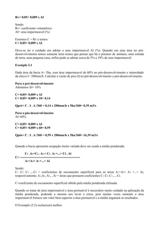 Rv= 0,05+ 0,009 x AI
Sendo:
Rv= coeficiente volumétrico
AI= area impermeavel (%)
Fazemos C = Rv e temos:
C= 0,05+ 0,009 x AI
Deve-se ter o cuidado em adotar a area impermeavel AI (%). Quando em uma área no pré-
desenvolvimento temos somente terra temos que pensar que há o pisoteio de animais, uma estrada
de terra, uma pequena casa, enfim pode se adotar cerca de 5% a 10% de area impermeavel.
Exemplo 2.1
Dada área da bacia A= 5ha, com área impermeavel de 60% no pós-desenvolvimento e intensidade
da chuva I= 200mm/h. Calcular a vazão de pico Q no pré-desenvolvimento e pós-desenvolvimento.
Para o pré-desenvolvimento
Adotamos AI= 10%
C= 0,05+ 0,009 x AI
C= 0,05+ 0,009 x 10= 0,14
Qpré= C . I . A /360 = 0,14 x 200mm/h x 5ha/360= 0,39 m3/s
Para o pós-desenvolvimento
AI=60%
C= 0,05+ 0,009 x AI
C= 0,05+ 0,009 x 60= 0,59
Qpós= C . I . A /360 = 0,59 x 200mm/h x 5ha/360= 16,39 m3/s
Quando a bacia apresenta ocupação muito variada deve ser usada a média ponderada:
C1 . A1+C2 . A2 + C3 . A3 +...+ Ci . Ai
C= --------------------------------------------------------
A1+A2+ A3 +...+ Ai
Sendo:
C1 ,C2 ,C3 ,...Ci = coeficientes de escoamento superficial para as áreas A1+A2+ A3 +...+ Ai,
respectivamente; A1,A2, A3,...Ai = áreas que possuem coeficientes C1 ,C2 ,C3 ,....Ci.
C=coeficiente de escoamento superficial obtido pela média ponderada efetuada.
Quando se tratar de área impermeável e área permeável é necessário muito cuidado na aplicação da
média ponderada, podendo a mesma nos levar a erros, pois muitas vezes somente a área
impermeável fornece um valor bem superior a área permeável e a média enganará os resultados.
O Exemplo (2.2) esclarecerá melhor.
 