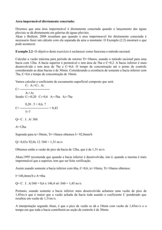 Area impermeável diretamente conectada:
Dizemos que uma área impermeável é diretamente conectada quando o lançamento das águas
pluviais se dá diretamente em galerias de águas pluviais.
Akan e Bedient, 2008 ressaltam que quando a area impermeavel for diretamente conectada é
necessario fazer um cálculo com ela separada da area a montante. O Exemplo (2.2) mostrará o que
pode acontecer.
Exemplo 2.2- O objetivo deste exercício é esclarecer como funciona o método racional.
Calcular a vazão máxima para período de retorno Tr=10anos, usando o método racional para uma
bacia com 12ha. A bacia superior é permeável e tem área de 5ha e C=0,2. A bacia inferior é mais
desenvolvida e tem área de 7ha e C=0,6. O tempo de concentração até o ponto de controle
considerando as duas bacias é de 30min. Considerando a existência de somente a bacia inferior com
7ha, C=0,6 e tempo de concentração de 10min.
Vamos calcular o coeficiente de escoamento superficial composto que será:
C1 . A1+C2 . A2
C= ---------------------------
A1+A2
Sendo: C1=0,20 C2=0,6 A1=5ha A2=7ha
0,20 . 5 + 0,6. 7
C= -------------------------- = 0,43
5+7
Q= C . I . A/ 360
A=12ha
Supondo para tc=30min, Tr=10anos obtemos I= 92,0mm/h
Q= 0,43x 92,0x 12 /360 = 1,31 m3/s
Obtemos então a vazão de pico da bacia de 12ha, que é de 1,31 m3/s
Akan,1995 recomenda que quando a bacia inferior é desenvolvida, isto é, quando a mesma é mais
impermeável que a superior, tem que ser feita verificação.
Assim usando somente a bacia inferior com 6ha, C=0,6, tc=10min, Tr=10anos obtemos:
I=146,4mm/h e A=6ha
Q= C . I . A/360 = 0,6 x 146,4 x6 /360 = 1,45 m3/s
Portanto, usando somente a bacia inferior mais desenvolvida achamos uma vazão de pico de
1,45m3/s que é maior que a vazão achada da bacia toda usando o coeficiente C ponderado que
resultou em vazão de 1,31m3/s.
A interpretação segundo Akan, é que o pico de vazão se dá a 10min com vazão de 1,45m3/s e o
tempo em que toda a bacia contribuirá na seção de controle é de 30min.
 