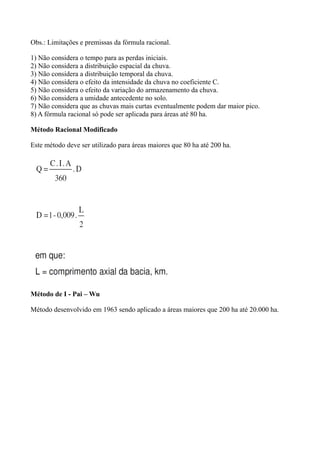 Obs.: Limitações e premissas da fórmula racional.
1) Não considera o tempo para as perdas iniciais.
2) Não considera a distribuição espacial da chuva.
3) Não considera a distribuição temporal da chuva.
4) Não considera o efeito da intensidade da chuva no coeficiente C.
5) Não considera o efeito da variação do armazenamento da chuva.
6) Não considera a umidade antecedente no solo.
7) Não considera que as chuvas mais curtas eventualmente podem dar maior pico.
8) A fórmula racional só pode ser aplicada para áreas até 80 ha.
Método Racional Modificado
Este método deve ser utilizado para áreas maiores que 80 ha até 200 ha.
Método de I - Pai – Wu
Método desenvolvido em 1963 sendo aplicado a áreas maiores que 200 ha até 20.000 ha.
 