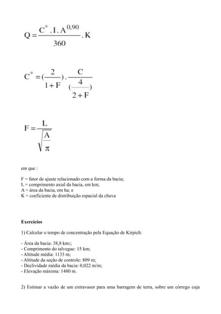 em que :
F = fator de ajuste relacionado com a forma da bacia;
L = comprimento axial da bacia, em km;
A = área da bacia, em ha; e
K = coeficiente de distribuição espacial da chuva
Exercícios
1) Calcular o tempo de concentração pela Equação de Kirpich:
- Área da bacia: 38,8 km2;
- Comprimento do talvegue: 15 km;
- Altitude média: 1133 m;
- Altitude da seção de controle: 809 m;
- Declividade média da bacia: 0,022 m/m;
- Elevação máxima: 1480 m.
2) Estimar a vazão de um extravasor para uma barragem de terra, sobre um córrego cuja
 