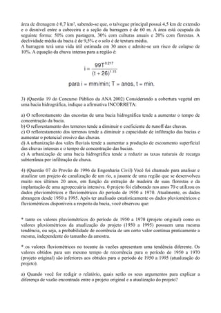 área de drenagem é 0,7 km2, sabendo-se que, o talvegue principal possui 4,5 km de extensão
e o desnível entre a cabeceira e a seção da barragem é de 60 m. A área está ocupada da
seguinte forma: 50% com pastagem, 30% com culturas anuais e 20% com florestas. A
declividade média da bacia é de 9,5% e o solo é de textura média.
A barragem terá uma vida útil estimada em 30 anos e admite-se um risco de colapso de
10%. A equação da chuva intensa para a região é:
3) (Questão 19 do Concurso Público da ANA 2002) Considerando a cobertura vegetal em
uma bacia hidrográfica, indique a afirmativa INCORRETA:
a) O reflorestamento das encostas de uma bacia hidrográfica tende a aumentar o tempo de
concentração da bacia.
b) O reflorestamento dos terrenos tende a diminuir o coeficiente de runoff das chuvas.
c) O reflorestamento dos terrenos tende a diminuir a capacidade de infiltração das bacias e
aumentar o potencial erosivo das chuvas.
d) A urbanização dos vales fluviais tende a aumentar a produção de escoamento superficial
das chuvas intensas e o tempo de concentração das bacias.
e) A urbanização de uma bacia hidrográfica tende a reduzir as taxas naturais de recarga
subterrânea por infiltração de chuva.
4) (Questão 07 do Provão de 1996 de Engenharia Civil) Você foi chamado para analisar e
atualizar um projeto de canalização de um rio, a jusante de uma região que se desenvolveu
muito nos últimos 20 anos, em função da extração de madeira de suas florestas e da
implantação de uma agropecuária intensiva. 0 projeto foi elaborado nos anos 70 e utilizou os
dados pluviométricos e fluviométricos do período de 1950 a 1970. Atualmente, os dados
abrangem desde 1950 a 1995. Após ter analisado estatisticamente os dados pluviométricos e
fluviométricos disponíveis a respeito da bacia, você observou que:
* tanto os valores pluviométricos do período de 1950 a 1970 (projeto original) como os
valores pluviométricos da atualização do projeto (1950 a 1995) possuem uma mesma
tendência, ou seja, a probabilidade de ocorrência de um certo valor continua praticamente a
mesma, independente do tamanho da amostra.
* os valores fluviométricos no tocante às vazões apresentam uma tendência diferente. Os
valores obtidos para um mesmo tempo de recorrência para o período de 1950 a 1970
(projeto original) são inferiores aos obtidos para o período de 1950 a 1995 (atualização do
projeto).
a) Quando você for redigir o relatório, quais serão os seus argumentos para explicar a
diferença de vazão encontrada entre o projeto original e a atualização do projeto?
 