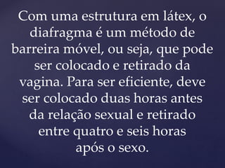 Com uma estrutura em látex, o
diafragma é um método de
barreira móvel, ou seja, que pode
ser colocado e retirado da
vagina. Para ser eficiente, deve
ser colocado duas horas antes
da relação sexual e retirado
entre quatro e seis horas
após o sexo.
 